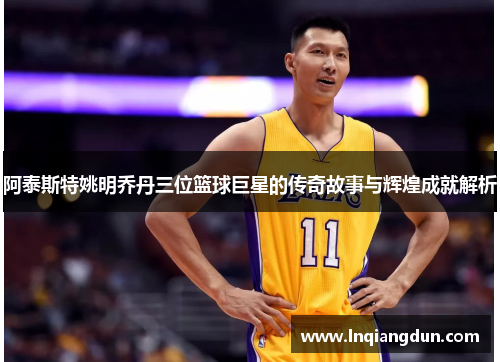 阿泰斯特姚明乔丹三位篮球巨星的传奇故事与辉煌成就解析