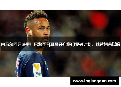 内马尔回归法甲！巴黎圣日耳曼开启豪门复兴计划，球迷翘首以盼