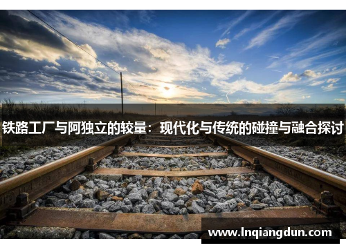 铁路工厂与阿独立的较量：现代化与传统的碰撞与融合探讨